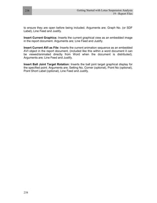 Getting Started with Lotus Suspension Analysis
19 - Report Files
238
238
to ensure they are open before being included. Arguments are; Graph No. (or SDF
Label), Line Feed and Justify.
Insert Current Graphics: Inserts the current graphical view as an embedded image
in the report document. Arguments are; Line Feed and Justify.
Insert Current AVI as File: Inserts the current animation sequence as an embedded
AVI object in the report document, (included like this within a word document it can
be viewed/animated directly from Word when the document is distributed).
Arguments are; Line Feed and Justify.
Insert Ball Joint Target Rotation: Inserts the ball joint target graphical display for
the specified point. Arguments are; Setting No, Corner (optional), Point No (optional),
Point Short Label (optional), Line Feed and Justify.
 