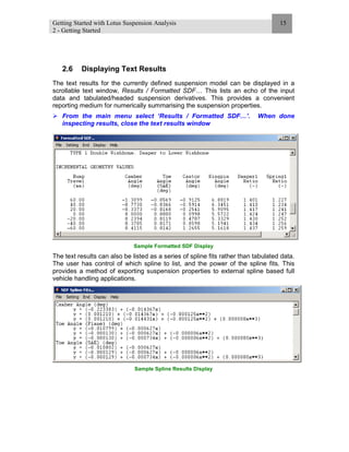 Getting Started with Lotus Suspension Analysis
2 - Getting Started
15
2.6 Displaying Text Results
The text results for the currently defined suspension model can be displayed in a
scrollable text window, Results / Formatted SDF… This lists an echo of the input
data and tabulated/headed suspension derivatives. This provides a convenient
reporting medium for numerically summarising the suspension properties.
From the main menu select ‘Results / Formatted SDF…’. When done
inspecting results, close the text results window
Sample Formatted SDF Display
The text results can also be listed as a series of spline fits rather than tabulated data.
The user has control of which spline to list, and the power of the spline fits. This
provides a method of exporting suspension properties to external spline based full
vehicle handling applications.
Sample Spline Results Display
 
