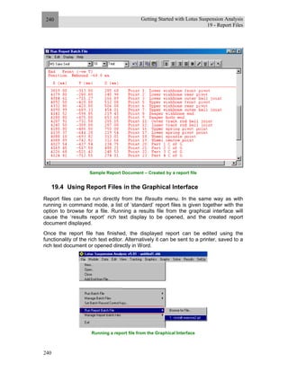 Getting Started with Lotus Suspension Analysis
19 - Report Files
240
240
Sample Report Document – Created by a report file
19.4 Using Report Files in the Graphical Interface
Report files can be run directly from the Results menu. In the same way as with
running in command mode, a list of ‘standard’ report files is given together with the
option to browse for a file. Running a results file from the graphical interface will
cause the ‘results report’ rich text display to be opened, and the created report
document displayed.
Once the report file has finished, the displayed report can be edited using the
functionality of the rich text editor. Alternatively it can be sent to a printer, saved to a
rich text document or opened directly in Word.
Running a report file from the Graphical Interface
 