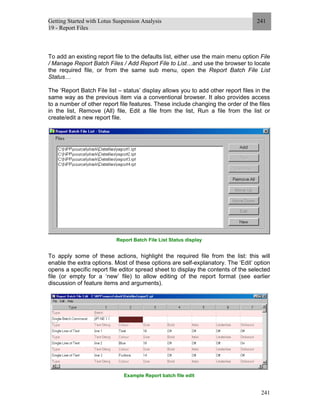 Getting Started with Lotus Suspension Analysis
19 - Report Files
241
241
To add an existing report file to the defaults list, either use the main menu option File
/ Manage Report Batch Files / Add Report File to List…and use the browser to locate
the required file, or from the same sub menu, open the Report Batch File List
Status…
The ‘Report Batch File list – status’ display allows you to add other report files in the
same way as the previous item via a conventional browser. It also provides access
to a number of other report file features. These include changing the order of the files
in the list, Remove (All) file, Edit a file from the list, Run a file from the list or
create/edit a new report file.
Report Batch File List Status display
To apply some of these actions, highlight the required file from the list: this will
enable the extra options. Most of these options are self-explanatory. The ‘Edit’ option
opens a specific report file editor spread sheet to display the contents of the selected
file (or empty for a ‘new’ file) to allow editing of the report format (see earlier
discussion of feature items and arguments).
Example Report batch file edit
 