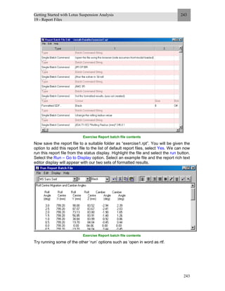 Getting Started with Lotus Suspension Analysis
19 - Report Files
243
243
Exercise Report batch file contents
Now save the report file to a suitable folder as “exercise1.rpt”. You will be given the
option to add this report file to the list of default report files, select Yes. We can now
run this report file from the status display. Highlight the file and select the run button.
Select the Run – Go to Display option. Select an example file and the report rich text
editor display will appear with our two sets of formatted results.
Exercise Report batch file contents
Try running some of the other ‘run’ options such as ‘open in word as rtf.
 