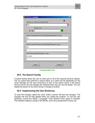 Getting Started with Lotus Suspension Analysis
20 - User Language
247
247
Language Editor Tool
20.4 The Search Facility
A search facility allows the user to enter part or all of the required string to replace.
The ‘go’ button then performs a search either up or down the list (depending on the
arrow settings) for the next occurrence (if any) of the search string. If the search
string is found, the tool displays the matched entry that can now be edited. You can
repeat the search on the same string or change to another.
20.5 Implementing the User Dictionary
To save the changes, select the ‘done’ button (‘cancel’ will lose the changes). The
changes will only be fully applied when you restart the program. To use the user
dictionary, ensure the SetUp / Language / User Defined menu option is checked.
This selection setting is saved in the INI file, and is thus preserved for future use.
 