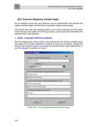 Getting Started with Lotus Suspension Analysis
20 - User Language
248
248
20.6 Exercise: Replacing ‘Camber Angle’
As an example of how the user dictionary can be implemented, this exercise will
replace ‘Camber Angle’ with the French equivalent ‘Angle de Carrossage’.
First we will open the user language editor. If you need a password for this, either
check with your site expert or for training courses, your course tutor. Remember the
password file is case sensitive.
SetUp / Language / Edit User Language.
With the display open, enter camber in the ‘search list’ box, choose to search down
and select Go. As each reference to camber is found via the search, change the
string to the required ‘angle de carrossage’ for the full camber angle replacement, or
just ‘Carrossage’ for camber on its own.
Screen Shot – User Language Equivalent of Camber angle
 