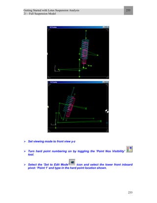 Getting Started with Lotus Suspension Analysis
21 - Full Suspension Model
255
255
Set viewing mode to front view y-z
Turn hard point numbering on by toggling the ‘Point Nos Visibility’
tool.
Select the ‘Set to Edit Mode’ icon and select the lower front inboard
pivot: ‘Point 1’ and type in the hard point location shown.
 