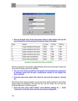 Getting Started with Lotus Suspension Analysis
21 - Full Suspension Model
256
256
Now go through each of the hard points listed in table bellow and use the
same method to set the hard point locations listed in the table.
Point Name X (mm) Y(mm) Z(mm)
1 Lower wishbone front pivot 3819 91 181
2 Lower wishbone rear pivot 4179 92 197
5 Upper wishbone front pivot 4092 308 385
6 Upper wishbone rear pivot 4332 308 369
11 Outer track rod ball joint 4214 668 233
12 Inner track rod ball joint 4245 197 230
Suspension hard points that require modification
With the suspension now located, toggle between 3D bump roll and steer modes and
verify that the design criteria are satisfied.
You can now verify yourself from the graphs and animating the suspension
in steering, bump and roll that a compromise solution to the targets has
been achieved.
From the main menu select ‘File / Save As’ and save the model as ‘Tutorial
2a’.
Now that we have setup the graphs, we can also save window settings to save which
output graphs are displayed. The next time you use the model, you can load the
windows setting file to reset the graphs.
From the main menu select ‘SetUp / Save Window settings To…’. Enter
‘Tutorial 2a’ as the file name and save the widows settings file.
 