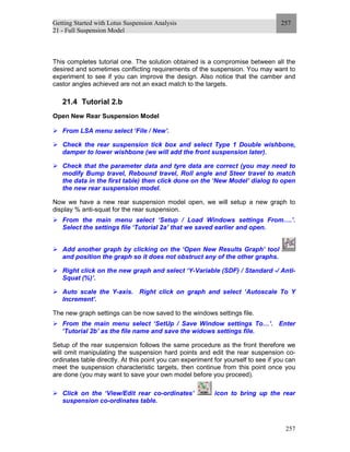 Getting Started with Lotus Suspension Analysis
21 - Full Suspension Model
257
257
This completes tutorial one. The solution obtained is a compromise between all the
desired and sometimes conflicting requirements of the suspension. You may want to
experiment to see if you can improve the design. Also notice that the camber and
castor angles achieved are not an exact match to the targets.
21.4 Tutorial 2.b
Open New Rear Suspension Model
From LSA menu select ‘File / New’.
Check the rear suspension tick box and select Type 1 Double wishbone,
damper to lower wishbone (we will add the front suspension later).
Check that the parameter data and tyre data are correct (you may need to
modify Bump travel, Rebound travel, Roll angle and Steer travel to match
the data in the first table) then click done on the ‘New Model’ dialog to open
the new rear suspension model.
Now we have a new rear suspension model open, we will setup a new graph to
display % anti-squat for the rear suspension.
From the main menu select ‘Setup / Load Windows settings From….’.
Select the settings file ‘Tutorial 2a’ that we saved earlier and open.
Add another graph by clicking on the ‘Open New Results Graph’ tool
and position the graph so it does not obstruct any of the other graphs.
Right click on the new graph and select ‘Y-Variable (SDF) / Standard -/ Anti-
Squat (%)’.
Auto scale the Y-axis. Right click on graph and select ‘Autoscale To Y
Increment’.
The new graph settings can be now saved to the windows settings file.
From the main menu select ‘SetUp / Save Window settings To…’. Enter
‘Tutorial 2b’ as the file name and save the widows settings file.
Setup of the rear suspension follows the same procedure as the front therefore we
will omit manipulating the suspension hard points and edit the rear suspension co-
ordinates table directly. At this point you can experiment for yourself to see if you can
meet the suspension characteristic targets, then continue from this point once you
are done (you may want to save your own model before you proceed).
Click on the ‘View/Edit rear co-ordinates’ icon to bring up the rear
suspension co-ordinates table.
 