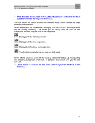 Getting Started with Lotus Suspension Analysis
21 - Full Suspension Model
259
259
From the main menu select ‘File / Add End From File’ and select the front
suspension model developed in tutorial 2a.
You now have a full vehicle suspension kinematic model, which satisfies the target
kinematic characteristics.
When working with full suspensions, displaying both the front and rear suspensions
can be visually confusing. LSA allows you to display only the front or rear
suspension and also only one side of the suspension.
Displays only the front suspension.
Displays only the rear suspension.
Displays both front and rear suspension.
Toggles between displaying one side and both sides.
In this tutorial you have learnt all the basic operations for setting up, manipulating
and analysing suspension kinematics. To complete this tutorial save your file and
quit LSA.
Save model as ’Tutorial 2b’ and close Lotus Suspension Analysis to end
tutorial 2.
 