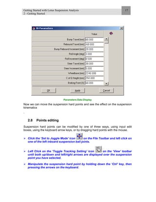 Getting Started with Lotus Suspension Analysis
2 - Getting Started
17
Parameters Data Display
Now we can move the suspension hard points and see the effect on the suspension
kinematics
.
2.8 Points editing
Suspension hard points can be modified by one of three ways, using input edit
boxes, using the keyboard arrow keys, or by dragging hard points with the mouse.
Click the ‘Set to Joggle Mode’ icon on the File Toolbar and left click on
one of the left inboard suspension ball joints.
Left Click on the ‘Toggle Tracking Setting’ icon on the ‘View’ toolbar
until both up/down and left/right arrows are displayed over the suspension
point you have selected.
Manipulate the suspension hard point by holding down the ‘Ctrl’ key, then
pressing the arrows on the keyboard.
 