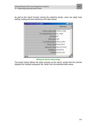 Getting Started with Lotus Suspension Analysis
22 - Importing/Exporting Hard Points
263
263
As well as the import function having the matching strings, users can apply local
shifting, scaling and axis switching to the data values.
Editing the ‘General’ label strings
The export option follows the same process as the import, except that the preview
displays the modified subsystem file, rather than the extracted data values.
 