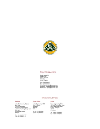 GROUP HEADQUARTERS
Group Lotus Plc
Potash Lane
Hethel, Norwich
NR14 8EZ
United Kingdom
Tel: 01953 608000
Fax: 01953 608300
Email Cars: carsales@lotuscars.com
Email Eng: engsales@lotuscars.com
Email Group: group@lotuscars.com
INTERNATIONAL OFFICES
Malaysia United States China
Lotus Engineering Malysia
Sdn. Bhd.
Lot G-5 Enterprise 3
Technology Park Malaysia
Lebuhraya Puchong-Sungia Besi
Bukit Jalil
57000 Kuala Lumpur
Malaysia
Tel: +60 (3) 8996 7172
Fax: +60 (3) 8994 1172
Lotus Engineering USA
1254 N.Main St.
Ann Arbor
MI 48104
USA
Tel: +1 734 995 2544
Fax: +1 734 995 9301
Lotus Engineering China
7th Floor, New Jinqiao Tower
No 28 New Jinqiao Road
Pudong, Shanghai
201206
P.R.China
Tel: +86 21 5030 9990
Fax: +86 21 5030 9993
 