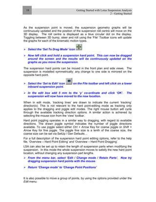 Getting Started with Lotus Suspension Analysis
2 - Getting Started
18
As the suspension point is moved, the suspension geometry graphs will be
continuously updated and the position of the suspension roll centre will move on the
3D display. The roll centre is displayed as a blue circular dot on the display.
Toggling between 3D bump, steer and roll using the ‘File’ Toolbar icons will update
the graphs for each of the kinematic motion types.
Select the ‘Set To Drag Mode’ icon
Now left click and hold a suspension hard point. This can now be dragged
around the screen and the results will be continuously updated on the
graphs as you move the suspension.
The suspension hard points can be moved in the front plan and side views. The
suspension is modelled symmetrically: any change to one side is mirrored on the
opposite hard point.
Select the ‘Set to Edit’ icon on the File toolbar and left click on a lower
inboard suspension point.
In the edit box add 5 mm to the ‘y’ co-ordinate and click ‘OK’. The
suspension will now have moved to the new location.
When in edit mode, ‘tracking lines’ are drawn to indicate the current ‘tracking’
direction(s). This is not relevant to the hard point-editing mode as tracking only
applies to the dragging and joggle edit modes. The right mouse button will cycle
through the available tracking direction options. A similar action is achieved by
selecting the mouse icon from the ‘view’ toolbar.
Hard point joggling operates in a similar way to dragging, with regard to available
directions. The drawn joggle symbol indicates the number of joggle directions
available. To use joggle select either Ctrl + Arrow Key for coarse joggle or Shift +
Arrow Key for fine joggle. The joggle fine size is a tenth of the coarse size, the
coarse size can be set via SetUp / Gen Defaults…
For a full description of the suspension hard point editing options, refer to the help
file, ‘Overview – Hard Point Editing’ and ‘Overview – Hard Point Dragging’.
LSA can also be set up to retain the length of suspension parts when modifying the
suspension. In this mode the whole suspension moves to satisfy the new hard point
location, without changing any suspension part lengths.
From the menu bar, select ‘Edit / Change mode / Retain Parts’. Now try
dragging suspension hard points with the mouse.
Return ‘Change mode’ to ‘Change Point Positions’
It is also possible to move a group of points, by using the options provided under the
Edit menu:
 