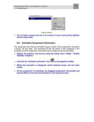 Getting Started with Lotus Suspension Analysis
2 - Getting Started
19
Groups options
Try to create a group and use it as current to move some points together
with the drag mode.
2.9 Animation Suspension Kinematics
The suspension can now be animated to give a movie of the suspension movement
in bump, roll and steer. The movement of the roll centre is also displayed in the
animation, and the suspension hard points can be edited during the animation.
Display the graphics tool bar by using the SetUp menu ‘SetUp / Toolbar
Visibility / Graphics’
Left click the ‘Animate mechanism’ icon on the graphics toolbar.
Whilst the animation is displayed, switch between bump, roll and steer
modes.
As the suspension is animating, try dragging suspension hard points and
see the effect on the roll centre location in roll, bump and steer.
 