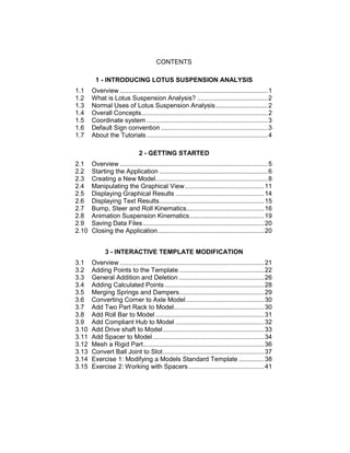 CONTENTS
1 - INTRODUCING LOTUS SUSPENSION ANALYSIS
1.1 Overview ..................................................................................1
1.2 What is Lotus Suspension Analysis? .......................................2
1.3 Normal Uses of Lotus Suspension Analysis.............................2
1.4 Overall Concepts......................................................................2
1.5 Coordinate system ...................................................................3
1.6 Default Sign convention ...........................................................3
1.7 About the Tutorials...................................................................4
2 - GETTING STARTED
2.1 Overview ..................................................................................5
2.2 Starting the Application ............................................................6
2.3 Creating a New Model..............................................................8
2.4 Manipulating the Graphical View............................................11
2.5 Displaying Graphical Results .................................................14
2.6 Displaying Text Results..........................................................15
2.7 Bump, Steer and Roll Kinematics...........................................16
2.8 Animation Suspension Kinematics.........................................19
2.9 Saving Data Files...................................................................20
2.10 Closing the Application...........................................................20
3 - INTERACTIVE TEMPLATE MODIFICATION
3.1 Overview ................................................................................21
3.2 Adding Points to the Template ...............................................22
3.3 General Addition and Deletion ...............................................26
3.4 Adding Calculated Points .......................................................28
3.5 Merging Springs and Dampers...............................................29
3.6 Converting Corner to Axle Model ...........................................30
3.7 Add Two Part Rack to Model..................................................30
3.8 Add Roll Bar to Model ............................................................31
3.9 Add Compliant Hub to Model .................................................32
3.10 Add Drive shaft to Model........................................................33
3.11 Add Spacer to Model..............................................................34
3.12 Mesh a Rigid Part...................................................................36
3.13 Convert Ball Joint to Slot........................................................37
3.14 Exercise 1: Modifying a Models Standard Template ..............38
3.15 Exercise 2: Working with Spacers..........................................41
 