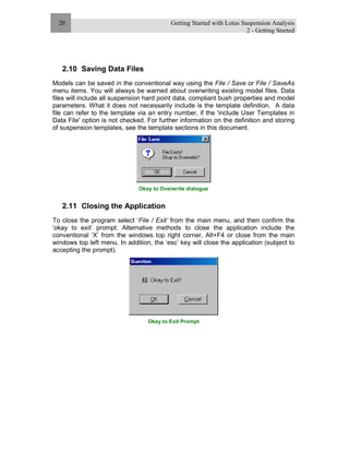 Getting Started with Lotus Suspension Analysis
2 - Getting Started
20
2.10 Saving Data Files
Models can be saved in the conventional way using the File / Save or File / SaveAs
menu items. You will always be warned about overwriting existing model files. Data
files will include all suspension hard point data, compliant bush properties and model
parameters. What it does not necessarily include is the template definition. A data
file can refer to the template via an entry number, if the 'include User Templates in
Data File' option is not checked. For further information on the definition and storing
of suspension templates, see the template sections in this document.
Okay to Overwrite dialogue
2.11 Closing the Application
To close the program select ‘File / Exit’ from the main menu, and then confirm the
‘okay to exit’ prompt. Alternative methods to close the application include the
conventional ‘X’ from the windows top right corner, Alt+F4 or close from the main
windows top left menu. In addition, the ‘esc’ key will close the application (subject to
accepting the prompt).
Okay to Exit Prompt
 
