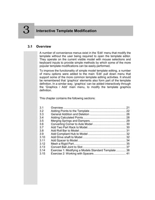 3 Interactive Template Modification
3.1 Overview
A number of convenience menus exist in the ‘Edit’ menu that modify the
template without the user being required to open the template editor.
They operate on the current visible model with mouse selections and
keyboard inputs to provide simple methods by which some of the more
popular template modifications can be easily performed.
To improve the functionality of simple model template editing, a number
of menu options were added to the main ‘Edit’ pull down menu that
support some of the more common template editing activities. It should
be remembered that ‘graphics’ elements also form part of the template
definition. In a similar way, ‘graphics’ can be added interactively through
the ‘Graphics / Add’ main menu, to modify the template graphics
definition.
This chapter contains the following sections:
3.1 Overview .............................................................................. 21
3.2 Adding Points to the Template ............................................. 22
3.3 General Addition and Deletion ............................................. 26
3.4 Adding Calculated Points ..................................................... 28
3.5 Merging Springs and Dampers............................................. 29
3.6 Converting Corner to Axle Model ......................................... 30
3.7 Add Two Part Rack to Model................................................ 30
3.8 Add Roll Bar to Model .......................................................... 31
3.9 Add Compliant Hub to Model ............................................... 32
3.10 Add Drive shaft to Model...................................................... 32
3.11 Add Spacer to Model............................................................ 34
3.12 Mesh a Rigid Part................................................................. 35
3.13 Convert Ball Joint to Slot...................................................... 37
3.14 Exercise 1: Modifying a Models Standard Template ............ 38
3.15 Exercise 2: Working with Spacers........................................ 41
3
 
