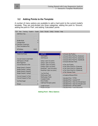 Getting Started with Lotus Suspension Analysis
3 - Interactive Template Modification
22
3.2 Adding Points to the Template
A number of menu options are available to add a hard point to the current model’s
template. They are sub-divided into three categories: adding the point to ‘Ground’,
adding the point to ‘Part’, and adding ‘Calculated’ points.
Adding Point – Menu Options
 