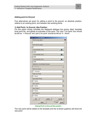 Getting Started with Lotus Suspension Analysis
3 - Interactive Template Modification
23
Adding point to Ground
Five alternatives are given for adding a point to the ground: an absolute position,
relative to an existing point, and between two existing points.
1) Add Point / to Ground, Abs Position
For this option simply complete the displayed dialogue box giving, label, template
local point No. and global co-ordinates of the point. The ‘part 1 for point’ box should
be left as ‘-1 Ground’ and ‘part 2 for point’ should be left as ‘0 – None’.
Adding Point to Ground Abs position
The new point will be added to the template and the re-drawn graphics will show the
new point.
 