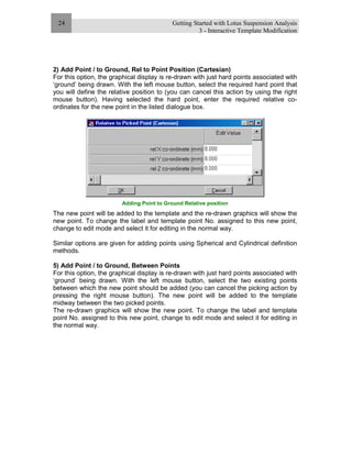 Getting Started with Lotus Suspension Analysis
3 - Interactive Template Modification
24
2) Add Point / to Ground, Rel to Point Position (Cartesian)
For this option, the graphical display is re-drawn with just hard points associated with
‘ground’ being drawn. With the left mouse button, select the required hard point that
you will define the relative position to (you can cancel this action by using the right
mouse button). Having selected the hard point, enter the required relative co-
ordinates for the new point in the listed dialogue box.
Adding Point to Ground Relative position
The new point will be added to the template and the re-drawn graphics will show the
new point. To change the label and template point No. assigned to this new point,
change to edit mode and select it for editing in the normal way.
Similar options are given for adding points using Spherical and Cylindrical definition
methods.
5) Add Point / to Ground, Between Points
For this option, the graphical display is re-drawn with just hard points associated with
‘ground’ being drawn. With the left mouse button, select the two existing points
between which the new point should be added (you can cancel the picking action by
pressing the right mouse button). The new point will be added to the template
midway between the two picked points.
The re-drawn graphics will show the new point. To change the label and template
point No. assigned to this new point, change to edit mode and select it for editing in
the normal way.
 