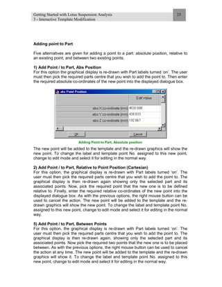 Getting Started with Lotus Suspension Analysis
3 - Interactive Template Modification
25
Adding point to Part
Five alternatives are given for adding a point to a part: absolute position, relative to
an existing point, and between two existing points.
1) Add Point / to Part, Abs Position
For this option the graphical display is re-drawn with Part labels turned ‘on’. The user
must then pick the required parts centre that you wish to add the point to. Then enter
the required absolute co-ordinates of the new point into the displayed dialogue box.
Adding Point to Part, Absolute position
The new point will be added to the template and the re-drawn graphics will show the
new point. To change the label and template point No. assigned to this new point,
change to edit mode and select it for editing in the normal way.
2) Add Point / to Part, Relative to Point Position (Cartesian)
For this option, the graphical display is re-drawn with Part labels turned ‘on’. The
user must then pick the required parts centre that you wish to add the point to. The
graphical display is then re-drawn again showing only the selected part and its
associated points. Now, pick the required point that the new one is to be defined
relative to. Finally, enter the required relative co-ordinates of the new point into the
displayed dialogue box. As with the previous options, the right mouse button can be
used to cancel the action. The new point will be added to the template and the re-
drawn graphics will show the new point. To change the label and template point No.
assigned to this new point, change to edit mode and select it for editing in the normal
way.
5) Add Point / to Part, Between Points
For this option, the graphical display is re-drawn with Part labels turned ‘on’. The
user must then pick the required parts centre that you wish to add the point to. The
graphical display is then re-drawn again, showing only the selected part and its
associated points. Now pick the required two points that the new one is to be placed
between. As with the previous options, the right mouse button can be used to cancel
the action at any time. The new point will be added to the template and the re-drawn
graphics will show it. To change the label and template point No. assigned to this
new point, change to edit mode and select it for editing in the normal way.
 