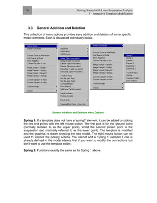 Getting Started with Lotus Suspension Analysis
3 - Interactive Template Modification
26
3.3 General Addition and Deletion
This collection of menu options provides easy addition and deletion of some specific
model elements. Each is discussed individually below.
General Addition and Deletion Menu Options
Spring 1: If a template does not have a ‘spring1’ element, it can be added by picking
the two end points with the left mouse button. The first pick is for the ‘ground’ point
(normally referred to as the upper point), whilst the second picked point is the
suspension end (normally referred to as the lower point). The template is modified
and the graphics re-drawn showing the new model. The right mouse button can be
used to ‘cancel’ the picking actions. You cannot add a ‘Spring 1’ element if one is
already defined in the model (delete first if you want to modify the connections but
don’t want to use the template editor).
Spring 2: Functions exactly the same as for Spring 1 above.
 