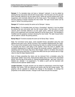 Getting Started with Lotus Suspension Analysis
3 - Interactive Template Modification
27
Damper 1: If a template does not have a ‘damper1’ element, it can be added by
picking the two end points with the left mouse button. The first pick is for the ‘ground’
point (normally referred to as the upper point), whilst the second picked point is the
suspension end (normally referred to as the lower point). The template is modified,
and the graphics re-drawn showing the new model. The right mouse button can be
used to ‘cancel’ the picking actions.
Damper 2: Functions exactly the same as for Damper 1 above.
Bump Stop 1: If a template does not have a ‘bumpstop1’ element, it can be added
by picking the two end points with the left mouse button. The first pick is for the
‘ground’ point (normally referred to as the upper point), whilst the second picked
point is the suspension end (normally referred to as the lower point). The template is
modified and the graphics re-drawn showing the new model. The right mouse button
can be used to ‘cancel’ the picking actions.
Bump Stop 2: Functions exactly the same as for Bump Stop 1 above.
Note: For non-linear bump stops, some resultant forces calculated using the user
defined bump stop curve, will be incorrect if the compliant displacements are ‘large’.
This is due to the compliant solver linearizing the rate at a certain kinematic position,
to compute the force it will apply to the system. Once this force is applied, the
compliant displacement if large will change the kinematic position, leading to a new
operating point of the bump stop (thus rate change), which is not taken into account
to find a new bump stop force. To reduce this effect set the tyre vertical rate to a high
value to stop the large displacements.
Each of these preceding four items can be removed from a template using the
appropriate ‘delete’ menu entry. Note that the delete does not remove the associated
points. Only the tag of the points (in ‘file/edit template/settings’, ‘gen type’ column) is
deleted (ex: ‘damper 1 to suspension’). To delete a point use the standard edit
method and the optional ‘delete’ button.
Length Actuator: A length actuator can be added to interactively control the length
between two points. Pick the required end points with the left mouse button. The
graphics will be updated to indicate the change in the template. To change the
properties of the added actuator, change to edit mode and pick the actuator.
 