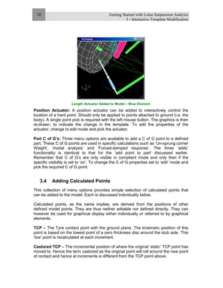 Getting Started with Lotus Suspension Analysis
3 - Interactive Template Modification
28
Length Actuator Added to Model – Blue Element
Position Actuator: A position actuator can be added to interactively control the
location of a hard point. Should only be applied to points attached to ground (i.e. the
body). A single point pick is required with the left mouse button. The graphics is then
re-drawn, to indicate the change in the template. To edit the properties of the
actuator, change to edit mode and pick the actuator.
Part C of G’s: Three menu options are available to add a C of G point to a defined
part. These C of G points are used in specific calculations such as ‘Un-sprung corner
Weight’, ‘modal analysis’ and ‘Forced-damped response’. The three ‘adds’
functionality is identical to that for the ‘add point to part’ discussed earlier.
Remember that C of G’s are only visible in compliant mode and only then if the
specific visibility is set to ‘on’. To change the C of G properties set to ‘edit’ mode and
pick the required C of G point.
3.4 Adding Calculated Points
This collection of menu options provides simple selection of calculated points that
can be added to the model. Each is discussed individually below.
Calculated points, as the name implies, are derived from the positions of other
defined model points. They are thus neither editable nor defined directly. They can
however be used for graphical display either individually or referred to by graphical
elements.
TCP – The Tyre contact point with the ground plane. The kinematic position of this
point is based on the lowest point of a zero thickness disc around the stub axle. This
‘low’ point is recalculated at each increment.
Castored TCP – The incremental position of where the original ‘static’ TCP point has
moved to. Hence the term castored as the original point will roll around the new point
of contact and hence at increments is different from the TCP point above.
 