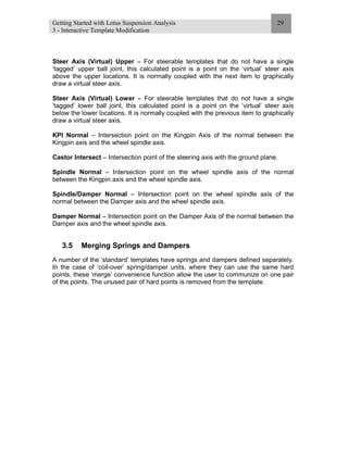 Getting Started with Lotus Suspension Analysis
3 - Interactive Template Modification
29
Steer Axis (Virtual) Upper – For steerable templates that do not have a single
‘tagged’ upper ball joint, this calculated point is a point on the ‘virtual’ steer axis
above the upper locations. It is normally coupled with the next item to graphically
draw a virtual steer axis.
Steer Axis (Virtual) Lower – For steerable templates that do not have a single
‘tagged’ lower ball joint, this calculated point is a point on the ‘virtual’ steer axis
below the lower locations. It is normally coupled with the previous item to graphically
draw a virtual steer axis.
KPI Normal – Intersection point on the Kingpin Axis of the normal between the
Kingpin axis and the wheel spindle axis.
Castor Intersect – Intersection point of the steering axis with the ground plane.
Spindle Normal – Intersection point on the wheel spindle axis of the normal
between the Kingpin axis and the wheel spindle axis.
Spindle/Damper Normal – Intersection point on the wheel spindle axis of the
normal between the Damper axis and the wheel spindle axis.
Damper Normal – Intersection point on the Damper Axis of the normal between the
Damper axis and the wheel spindle axis.
3.5 Merging Springs and Dampers
A number of the ‘standard’ templates have springs and dampers defined separately.
In the case of ‘coil-over’ spring/damper units, where they can use the same hard
points, these ‘merge’ convenience function allow the user to communize on one pair
of the points. The unused pair of hard points is removed from the template.
 