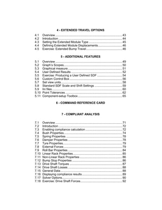 4 - EXTENDED TRAVEL OPTIONS
4.1 Overview ................................................................................43
4.2 Introduction ............................................................................44
4.3 Setting the Extended Module Type ........................................45
4.4 Defining Extended Module Displacements.............................46
4.5 Exercise: Extended Bump Travel...........................................46
5 - ADDITIONAL FEATURES
5.1 Overview ................................................................................49
5.2 Graph’s Scopes......................................................................50
5.3 Graphical measure.................................................................51
5.4 User Defined Results .............................................................52
5.5 Exercise: Producing a User Defined SDF ..............................54
5.6 Custom Control Box...............................................................56
5.7 Set view units.........................................................................58
5.8 Standard SDF Scale and Shift Settings .................................59
5.9 Ini files....................................................................................60
5.10 Point Tolerances ....................................................................62
5.11 Component-setup Toolbox.....................................................65
6 - COMMAND REFERENCE CARD
7 - COMPLIANT ANALYSIS
7.1 Overview ................................................................................71
7.2 Introduction ............................................................................72
7.3 Enabling compliance calculation ............................................72
7.4 Bush Properties......................................................................74
7.5 Spring Properties ...................................................................78
7.6 Damper Properties.................................................................78
7.7 Tyre Properties.......................................................................79
7.8 External Forces......................................................................79
7.9 Roll Bar Properties.................................................................84
7.10 Linear Rack Properties...........................................................85
7.11 Non-Linear Rack Properties...................................................86
7.12 Bump Stop Properties ............................................................86
7.13 Drive Shaft Torques ...............................................................87
7.14 Drive Shaft Losses.................................................................88
7.15 General Data..........................................................................88
7.16 Displaying compliance results................................................89
7.17 Solver Options........................................................................90
7.18 Exercise: Drive Shaft Forces..................................................92
 