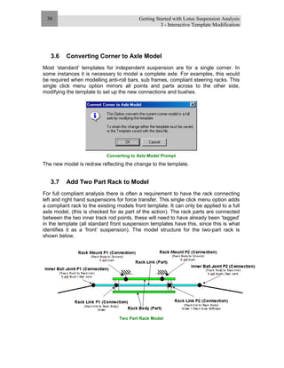Getting Started with Lotus Suspension Analysis
3 - Interactive Template Modification
30
3.6 Converting Corner to Axle Model
Most ‘standard’ templates for independent suspension are for a single corner. In
some instances it is necessary to model a complete axle. For examples, this would
be required when modelling anti-roll bars, sub frames, compliant steering racks. This
single click menu option mirrors all points and parts across to the other side,
modifying the template to set up the new connections and bushes.
Converting to Axle Model Prompt
The new model is redraw reflecting the change to the template.
3.7 Add Two Part Rack to Model
For full compliant analysis there is often a requirement to have the rack connecting
left and right hand suspensions for force transfer. This single click menu option adds
a compliant rack to the existing models front template. It can only be applied to a full
axle model, (this is checked for as part of the action). The rack parts are connected
between the two inner track rod points, these will need to have already been ‘tagged’
in the template (all standard front suspension templates have this, since this is what
identifies it as a ‘front’ suspension). The model structure for the two-part rack is
shown below.
Two Part Rack Model
 