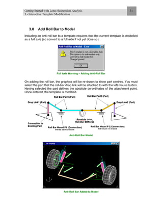 Getting Started with Lotus Suspension Analysis
3 - Interactive Template Modification
31
3.8 Add Roll Bar to Model
Including an anti-roll bar to a template requires that the current template is modelled
as a full axle (so convert to a full axle if not yet done so).
Full Axle Warning – Adding Anti-Roll Bar
On adding the roll bar, the graphics will be re-drawn to show part centres. You must
select the part that the roll-bar drop link will be attached to with the left mouse button.
Having selected the part defines the absolute co-ordinates of the attachment point.
Once entered, the template is modified.
Anti-Roll Bar Model
Anti-Roll Bar Added to Model
 