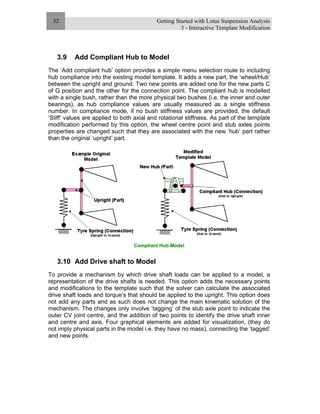 Getting Started with Lotus Suspension Analysis
3 - Interactive Template Modification
32
3.9 Add Compliant Hub to Model
The ‘Add compliant hub’ option provides a simple menu selection route to including
hub compliance into the existing model template. It adds a new part, the ‘wheel/Hub’
between the upright and ground. Two new points are added one for the new parts C
of G position and the other for the connection point. The compliant hub is modelled
with a single bush, rather than the more physical two bushes (i.e. the inner and outer
bearings), as hub compliance values are usually measured as a single stiffness
number. In compliance mode, if no bush stiffness values are provided, the default
‘Stiff’ values are applied to both axial and rotational stiffness. As part of the template
modification performed by this option, the wheel centre point and stub axles points
properties are changed such that they are associated with the new ‘hub’ part rather
than the original ‘upright’ part.
Compliant Hub Model
3.10 Add Drive shaft to Model
To provide a mechanism by which drive shaft loads can be applied to a model, a
representation of the drive shafts is needed. This option adds the necessary points
and modifications to the template such that the solver can calculate the associated
drive shaft loads and torque’s that should be applied to the upright. This option does
not add any parts and as such does not change the main kinematic solution of the
mechanism. The changes only involve ‘tagging’ of the stub axle point to indicate the
outer CV joint centre, and the addition of two points to identify the drive shaft inner
and centre and axis. Four graphical elements are added for visualization, (they do
not imply physical parts in the model i.e. they have no mass), connecting the ‘tagged’
and new points.
 