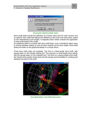 Getting Started with Lotus Suspension Analysis
3 - Interactive Template Modification
33
Running the ‘Add Drive Shaft’ option
Drive shaft loads include the definition of a torque value (one for each corner), and
an optional ‘loss’ table that defines the efficiency of the inner and outer joints, based
on the instantaneous joint angles. A separate solver switch controls the application
of drive shaft loads to the model.
An additional option is involved with drive shaft loads, and is intended to allow users
to choose between brakes on and off when loading via the drive shafts. Drive shaft
loads are shown on the graphical display in a unique colour.
Three drive shaft types are available. The first is a fixed length drive shaft, with
plunge taken on the inboard sliding joint. The second is a fixed length drive sahaft,
with the plunge taken on the outboard end. The third is a varying length drive shaft,
the inboard joint position being fixed and the plunge accommodated in a sliding joint
between two parts of the shaft.
Drive Shaft added – Drive Shaft loads shown
 