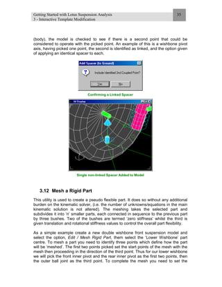 Getting Started with Lotus Suspension Analysis
3 - Interactive Template Modification
35
(body), the model is checked to see if there is a second point that could be
considered to operate with the picked point. An example of this is a wishbone pivot
axis, having picked one point, the second is identified as linked, and the option given
of applying an identical spacer to each.
Confirming a Linked Spacer
Single non-linked Spacer Added to Model
3.12 Mesh a Rigid Part
This utility is used to create a pseudo flexible part. It does so without any additional
burden on the kinematic solver, (i.e. the number of unknowns/equations in the main
kinematic solution is not altered). The meshing takes the selected part and
subdivides it into ‘n’ smaller parts, each connected in sequence to the previous part
by three bushes. Two of the bushes are termed ‘zero stiffness’ whilst the third is
given translation and rotational stiffness values to control the overall part flexibility.
As a simple example create a new double wishbone front suspension model and
select the option, Edit / Mesh Rigid Part, them select the ‘Lower Wishbone’ part
centre. To mesh a part you need to identify three points which define how the part
will be ‘meshed’. The first two points picked set the start points of the mesh with the
mesh then proceeding in the direction of the third point. Thus for our lower wishbone
we will pick the front inner pivot and the rear inner pivot as the first two points, then
the outer ball joint as the third point. To complete the mesh you need to set the
 