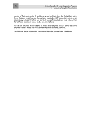 Getting Started with Lotus Suspension Analysis
3 - Interactive Template Modification
36
number of Sub-parts, enter 6, and the x, y and z offsets from the first picked point,
(leave these as zero). Leaving them at zero places the ‘stiff’ connection points on an
axis midway between the first two points. If you define actual non-zero values, then
the ‘stiff’ axis position is based on the specified offsets.
As with all template modifications, to retain this template change either save the
template with the model file or save the template to a user/custom file.
The modified model should look similar to that shown in the screen shot below.
 