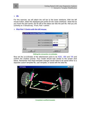 Getting Started with Lotus Suspension Analysis
3 - Interactive Template Modification
40
Ok.
For this exercise, we will attach the roll bar to the lower wishbone. With the left
mouse button, select the displayed part centre for the ‘lower wishbone’. Note that as
you hover the part centre, the far left of the status bar lists the part No. that you are
currently on. It should say, “Front, Part 1 centre”.
Pick Part 1 Centre with the left mouse.
Editing the connection co-ordinates
Now set the co-ordinates of the attachement point to be 4030, -480 and 195 and
confirm the creation prompt. Your model should look similar to the screen shot
below. Remember that these template changes would need to be saved either to a
separate custom template file, user template, or saved with the data file.
Completed modified template
 