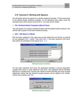 Getting Started with Lotus Suspension Analysis
3 - Interactive Template Modification
41
3.15 Exercise 2: Working with Spacers
We will briefly add some spacers to a double wishbone template. To first revert back
to the default double wishbone template, run the following menu option (note the
example screen shots shown here are for a –ve y side corner model).
File / Re-Read Default Templates (Skip All User).
This will replace out recently modified template with the default double wishbone. We
will first add a spacer to the lower wishbone pivot(s).
Edit / Add Spacer to Model.
Pick the lower wishbone in the same way as with adding the anti roll bar, by picking
its now displayed Part 1 centre. Then pick Point 1, the lower wishbone front pivot.
Now define the orientation of the spacer as 0, -1, 0
Setting the spacer orientation
For the lower wishbone front pivot, the application identifies a second dependent
coupled point (point 2, lower wishbone rear pivot). The displayed prompt identifies
that this is a coupled point, and the user needs to confirm that they are to be coupled
(effectively means that two identical coupled spacers will be added to the model).
Confirm the coupling, pick Yes.
Setting the spacer orientation
 