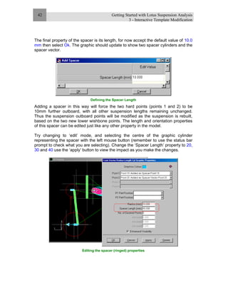 Getting Started with Lotus Suspension Analysis
3 - Interactive Template Modification
42
The final property of the spacer is its length, for now accept the default value of 10.0
mm then select Ok. The graphic should update to show two spacer cylinders and the
spacer vector.
Defining the Spacer Length
Adding a spacer in this way will force the two hard points (points 1 and 2) to be
10mm further outboard, with all other suspension lengths remaining unchanged.
Thus the suspension outboard points will be modified as the suspension is rebuilt,
based on the two new lower wishbone points. The length and orientation properties
of this spacer can be edited just like any other property in the model.
Try changing to ‘edit’ mode, and selecting the centre of the graphic cylinder
representing the spacer with the left mouse button (remember to use the status bar
prompt to check what you are selecting). Change the ‘Spacer Length’ property to 20,
30 and 40 use the ‘apply’ button to view the impact as you make the changes.
Editing the spacer (ringed) properties
 
