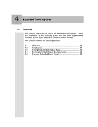 4 Extended Travel Options
4.1 Overview
This chapter describes the use of the extended travel options. These
are extensions to the standard bump, roll and steer displacement
modules, as well as an alternative combined motion module.
This chapter contains the following sections:
4.1 Overview .............................................................................. 43
4.2 Introduction .......................................................................... 44
4.3 Setting the Extended Module Type ...................................... 45
4.4 Defining Extended Module Displacements........................... 46
4.5 Exercise: Extended Bump Travel......................................... 46
4
 