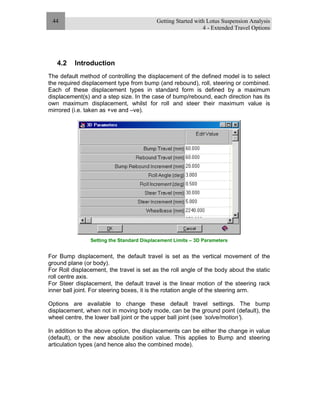 Getting Started with Lotus Suspension Analysis
4 - Extended Travel Options
44
4.2 Introduction
The default method of controlling the displacement of the defined model is to select
the required displacement type from bump (and rebound), roll, steering or combined.
Each of these displacement types in standard form is defined by a maximum
displacement(s) and a step size. In the case of bump/rebound, each direction has its
own maximum displacement, whilst for roll and steer their maximum value is
mirrored (i.e. taken as +ve and –ve).
Setting the Standard Displacement Limits – 3D Parameters
For Bump displacement, the default travel is set as the vertical movement of the
ground plane (or body).
For Roll displacement, the travel is set as the roll angle of the body about the static
roll centre axis.
For Steer displacement, the default travel is the linear motion of the steering rack
inner ball joint. For steering boxes, it is the rotation angle of the steering arm.
Options are available to change these default travel settings. The bump
displacement, when not in moving body mode, can be the ground point (default), the
wheel centre, the lower ball joint or the upper ball joint (see ‘solve/motion’).
In addition to the above option, the displacements can be either the change in value
(default), or the new absolute position value. This applies to Bump and steering
articulation types (and hence also the combined mode).
 