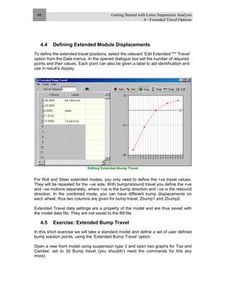Getting Started with Lotus Suspension Analysis
4 - Extended Travel Options
46
4.4 Defining Extended Module Displacements
To define the extended travel positions, select the relevant ‘Edit Extended *** Travel’
option from the Data menus. In the opened dialogue box set the number of required
points and their values. Each point can also be given a label to aid identification and
use in result’s display.
Editing Extended Bump Travel
For Roll and Steer extended modes, you only need to define the +ve travel values.
They will be repeated for the –ve side. With bump/rebound travel you define the +ve
and –ve motions separately, where +ve is the bump direction and –ve is the rebound
direction. In the combined mode, you can have different bump displacements on
each wheel, thus two columns are given for bump travel, Zbump1 and Zbump2.
Extended Travel data settings are a property of the model and are thus saved with
the model data file. They are not saved to the INI file.
4.5 Exercise: Extended Bump Travel
In this short exercise we will take a standard model and define a set of user defined
bump solution points, using the ‘Extended Bump Travel’ option.
Open a new front model using suspension type 3 and open two graphs for Toe and
Camber, set to 3d Bump travel (you shouldn’t need the commands for this any
more).
 