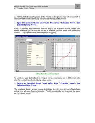 Getting Started with Lotus Suspension Analysis
4 - Extended Travel Options
47
As normal, note the even spacing of the results on the graphs. We will now switch to
user defined bump travel having first entered the required numbers.
Open the Extended bump travel data. Menu Data / Extended Travel / Edit
Extended Bump Travel.
Enter 10 defined displacements into the display as illustrated in the screen shot
below. Note that you do not use column 1 and that you can enter point labels into
column 3. Try experimenting with the graph ‘dragging’.
Editing the Extended Bump travel
To use these user defined extended travel points, ensure you are in 3D bump mode,
and the enable the extended bump travel option.
Switch on Extended Bump Travel, select Data / Extended Travel / Use
Extended Bump Travel.
The graphical display should change to indicate the non-even spread of calculated
points. You will need Graphs / visibility / Point Symbols to be ‘on’ to appear the same
as the images below.
 