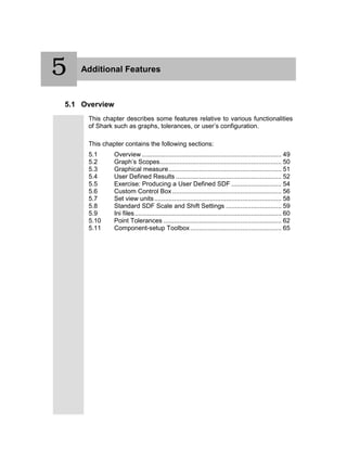 5 Additional Features
5.1 Overview
This chapter describes some features relative to various functionalities
of Shark such as graphs, tolerances, or user’s configuration.
This chapter contains the following sections:
5.1 Overview .............................................................................. 49
5.2 Graph’s Scopes.................................................................... 50
5.3 Graphical measure............................................................... 51
5.4 User Defined Results ........................................................... 52
5.5 Exercise: Producing a User Defined SDF ............................ 54
5.6 Custom Control Box............................................................. 56
5.7 Set view units....................................................................... 58
5.8 Standard SDF Scale and Shift Settings ............................... 59
5.9 Ini files.................................................................................. 60
5.10 Point Tolerances .................................................................. 62
5.11 Component-setup Toolbox................................................... 65
5
 
