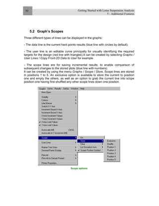 Getting Started with Lotus Suspension Analysis
5 - Additional Features
50
5.2 Graph’s Scopes
Three different types of lines can be displayed in the graphs:
- The data line is the current hard points results (blue line with circles by default).
- The user line is an editable curve principally for visually identifying the required
targets for the design (red line with triangles).It can be created by selecting Graphs /
User Lines / Copy Front-2D Data to User for example.
- The scope lines are for saving incremental results, to enable comparison of
subsequent changes to the stored plots (blue line with numbers).
It can be created by using the menu Graphs / Scope / Store. Scope lines are stored
in positions 1 to 5. An exclusive option is available to store the current to position
one and empty the others, as well as an option to grab the current line into scope
position one having first shuffled any other scope lines down one position.
Scope options
 