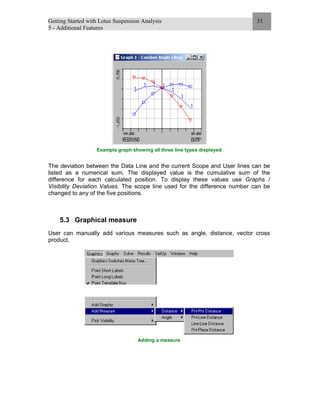 Getting Started with Lotus Suspension Analysis
5 - Additional Features
51
Example graph showing all three line types displayed
The deviation between the Data Line and the current Scope and User lines can be
listed as a numerical sum. The displayed value is the cumulative sum of the
difference for each calculated position. To display these values use Graphs /
Visibility Deviation Values. The scope line used for the difference number can be
changed to any of the five positions.
5.3 Graphical measure
User can manually add various measures such as angle, distance, vector cross
product.
Adding a measure
 