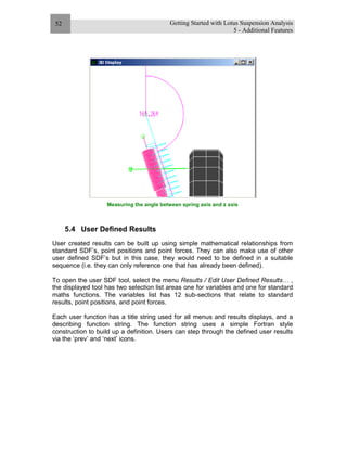 Getting Started with Lotus Suspension Analysis
5 - Additional Features
52
Measuring the angle between spring axis and z axis
5.4 User Defined Results
User created results can be built up using simple mathematical relationships from
standard SDF’s, point positions and point forces. They can also make use of other
user defined SDF’s but in this case, they would need to be defined in a suitable
sequence (i.e. they can only reference one that has already been defined).
To open the user SDF tool, select the menu Results / Edit User Defined Results… ,
the displayed tool has two selection list areas one for variables and one for standard
maths functions. The variables list has 12 sub-sections that relate to standard
results, point positions, and point forces.
Each user function has a title string used for all menus and results displays, and a
describing function string. The function string uses a simple Fortran style
construction to build up a definition. Users can step through the defined user results
via the ‘prev’ and ‘next’ icons.
 