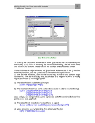 Getting Started with Lotus Suspension Analysis
5 - Additional Features
53
User Defined Results Tool
To build up the function for a user result, either type the require function directly into
the display, or, to assist in achieving the necessary formatting, use the ‘Insert Field’
and ‘Insert Func.’ Buttons. These will add the brackets and correct field syntax.
Some examples of simple functions are given below. Note the use of the ’[‘ brackets
to identify variables, and the ‘(‘ brackets to set mathematical precedence.
As with all math functions, user should ensure they do not try and perform illegal
calculations, such as dividing by zero, square root of a negative number or raising
negative numbers to non-integer power.
a) The ratio of castor angle to kingpin angle;
[Castor Angle]/[Kingpin Angle]
b) The distance between two points (note extensive use of ABS to ensure stability);
SQRT( (ABS([frontP3X]-[frontP5X]))**2.0
+ (ABS([frontP3Y]-[frontP5Y]))**2.0
+ (ABS([frontP3Z]-[frontP5Z]))**2.0 )
(as a test you can compare this against a graphical plot of the distance between two
points added as a graphical)
c) The ratio of the X force to the resultant force at a point.
[Lower wishbone front pivotFX]/[Lower wishbone front pivotFR]
d) Using an earlier user function (No. 1) in a later user function
2.0*[U1]*COSD([Camber Angle])
 