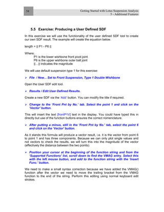 Getting Started with Lotus Suspension Analysis
5 - Additional Features
54
5.5 Exercise: Producing a User Defined SDF
In this exercise we will use the functionality of the user defined SDF tool to create
our own SDF result. The example will create the equation below.
length = || P1 - P6 ||
Where;
P1 is the lower wishbone front pivot joint
P6 is the upper wishbone outer ball joint
||…|| indicates the magnitude
We will use default suspension type 1 for this exercise:
File / New... Set to Front Suspension, Type 1 Double Wishbone
Open the User SDF edit tool.
Results / Edit User Defined Results.
Create a new SDF via the ‘Add’ button. You can modify the title if required.
Change to the ‘Front Pnt by No.’ tab. Select the point 1 and click on the
‘Vector’ button.
This will insert the text [frontP1V] text in the display. You could have typed this in
directly but use of the function buttons ensures the correct nomenclature.
After putting a minus, still in the ‘Front Pnt by No.’ tab, select the point 6
and click on the ‘Vector’ button.
As it stands this formula will produce a vector result, i.e. it is the vector from point 6
to point 1 and has three components. Because we can only plot single values and
not vectors to check the results, we will turn this into the magnitude of the vector
(effectively the distance between the two points).
Position your cursor at the beginning of the function string and from the
‘Supported Functions’ list, scroll down to find the VMAG entry. Select this
with the left mouse button, and add to the function string with the ‘Insert
Func.’ button.
We need to make a small syntax correction because we have added the VMAG()
function after the vector we need to move the trailing bracket from the VMAG
function to the end of the string. Perform this editing using normal keyboard edit
strokes.
 