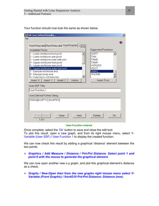 Getting Started with Lotus Suspension Analysis
5 - Additional Features
55
Your function should now look the same as shown below.
User Function entered
Once complete, select the ‘Ok’ button to save and close the edit tool.
To plot this result, open a new graph, and from its right mouse menu, select Y-
Variable (User SDF) / User Function 1 to display the created function.
We can now check this result by adding a graphical ‘distance’ element between the
two points.
Graphics / Add Measure / Distance / Pnt-Pnt Distance. Select point 1 and
point 6 with the mouse to generate the graphical element.
We can now open another new x-y graph, and plot this graphical element’s distance
as a check.
Graphs / New-Open then from the new graphs right mouse menu select Y-
Variable (Front Graphic) / frontG10 Pnt-Pnt Distance: Distance (mm).
 