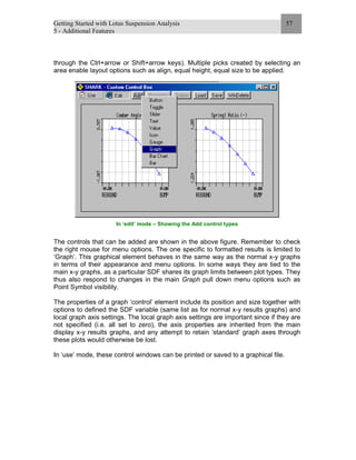 Getting Started with Lotus Suspension Analysis
5 - Additional Features
57
through the Ctrl+arrow or Shift+arrow keys). Multiple picks created by selecting an
area enable layout options such as align, equal height, equal size to be applied.
In ‘edit’ mode – Showing the Add control types
The controls that can be added are shown in the above figure. Remember to check
the right mouse for menu options. The one specific to formatted results is limited to
‘Graph’. This graphical element behaves in the same way as the normal x-y graphs
in terms of their appearance and menu options. In some ways they are tied to the
main x-y graphs, as a particular SDF shares its graph limits between plot types. They
thus also respond to changes in the main Graph pull down menu options such as
Point Symbol visibility.
The properties of a graph ‘control’ element include its position and size together with
options to defined the SDF variable (same list as for normal x-y results graphs) and
local graph axis settings. The local graph axis settings are important since if they are
not specified (i.e. all set to zero), the axis properties are inherited from the main
display x-y results graphs, and any attempt to retain ‘standard’ graph axes through
these plots would otherwise be lost.
In ‘use’ mode, these control windows can be printed or saved to a graphical file.
 