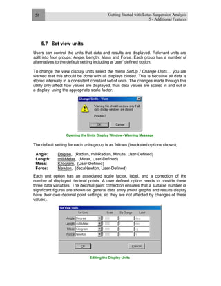 Getting Started with Lotus Suspension Analysis
5 - Additional Features
58
5.7 Set view units
Users can control the units that data and results are displayed. Relevant units are
split into four groups: Angle, Length, Mass and Force. Each group has a number of
alternatives to the default setting including a ‘user’ defined option.
To change the view display units select the menu SetUp / Change Units… you are
warned that this should be done with all displays closed. This is because all data is
stored internally in a consistent constant set of units. The changes made through this
utility only affect how values are displayed, thus data values are scaled in and out of
a display, using the appropriate scale factor.
Opening the Units Display Window- Warning Message
The default setting for each units group is as follows (bracketed options shown);
Angle: Degree, (Radian, milliRadian, Minute, User-Defined)
Length: milliMeter, (Meter, User-Defined)
Mass: Kilogram, (User-Defined)
Force: Newton, (decaNewton, User-Defined)
Each unit option has an associated scale factor, label, and a correction of the
number of displayed decimal points. A user defined option needs to provide these
three data variables. The decimal point correction ensures that a suitable number of
significant figures are shown on general data entry (most graphs and results display
have their own decimal point settings, so they are not affected by changes of these
values).
Editing the Display Units
 